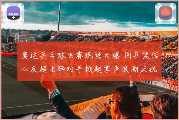 奥运乒乓球决赛现场火爆 国乒凭信心反超击碎对手掀起掌声浪潮庆祝