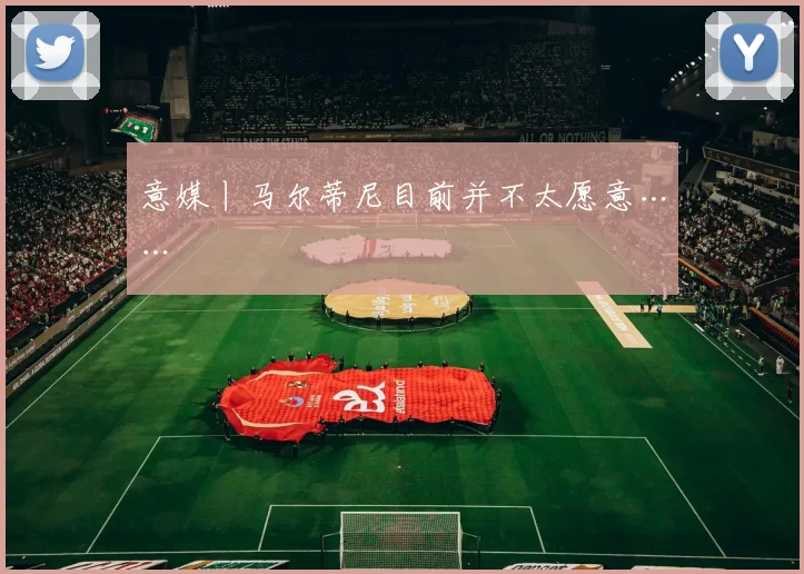 意媒丨马尔蒂尼目前并不太愿意……