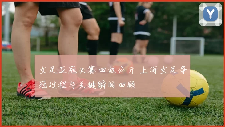 女足亚冠决赛回放公开 上海女足争冠过程与关键瞬间回顾