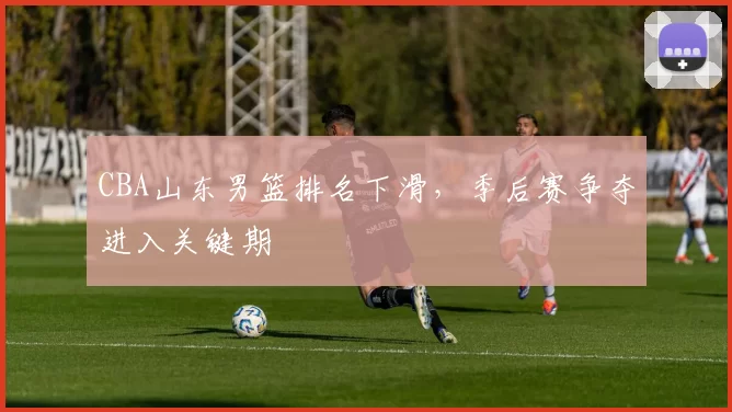 CBA山东男篮排名下滑，季后赛争夺进入关键期