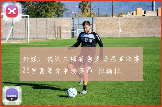 外媒:武汉三镇有意罗马尼亚联赛26岁葡萄牙中场若昂-拉梅拉