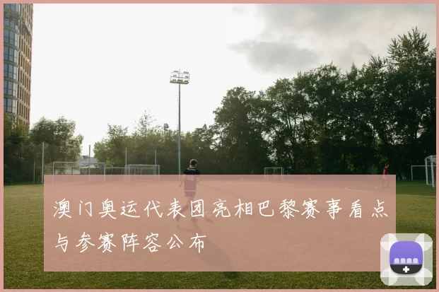 澳门奥运代表团亮相巴黎赛事看点与参赛阵容公布