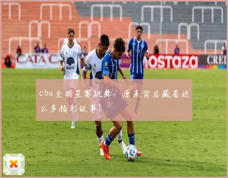 cba全明星赛跳舞，原来背后藏着这么多精彩故事！