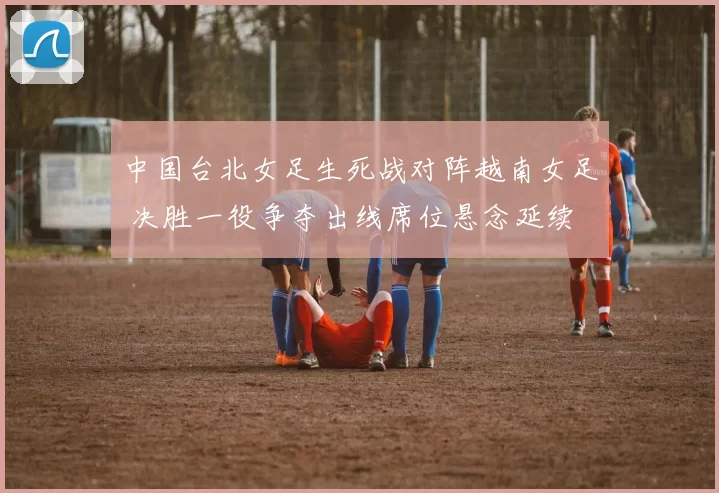 中国台北女足生死战对阵越南女足 决胜一役争夺出线席位悬念延续