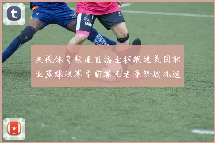 央视体育频道直播全程跟进美国职业篮球联赛季前赛王者争锋战况速递