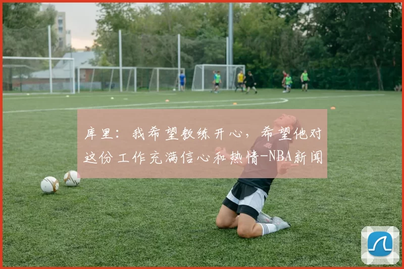 库里：我希望教练开心，希望他对这份工作充满信心和热情-NBA新闻