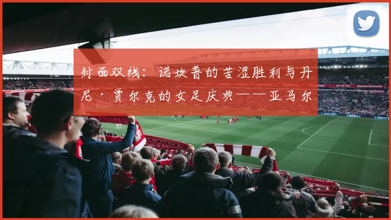 封面双线：诺坎普的苦涩胜利与丹尼·贾尔克的女足庆典——亚马尔伤情成最大问号