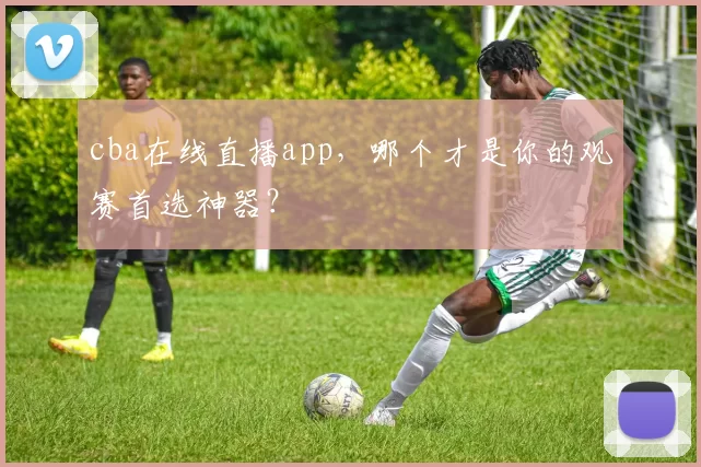 cba在线直播app，哪个才是你的观赛首选神器？