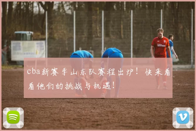 cba新赛季山东队赛程出炉！快来看看他们的挑战与机遇！