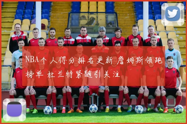 NBA个人得分排名更新 詹姆斯领跑榜单 杜兰特紧随引关注
