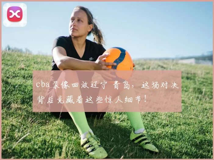 cba录像回放辽宁 青岛，这场对决背后竟藏着这些惊人细节！