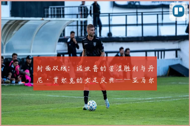 封面双线：诺坎普的苦涩胜利与丹尼·贾尔克的女足庆典——亚马尔伤情成最大问号