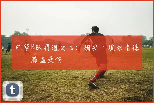 巴萨B队再遭打击：胡安·埃尔南德斯膝盖受伤