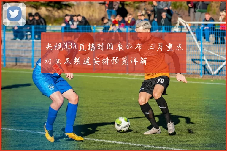 央视NBA直播时间表公布 三月重点对决及频道安排预览详解