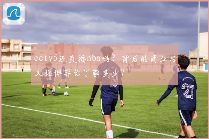 cctv5还直播nba吗？背后的商业与文化博弈你了解多少？