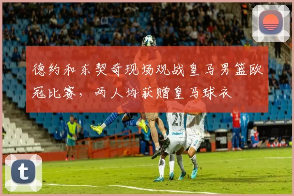 德约和东契奇现场观战皇马男篮欧冠比赛，两人均获赠皇马球衣