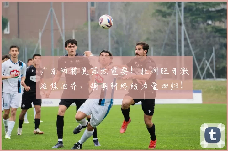 广东两将复苏太重要！杜润旺可激活焦泊乔，胡明轩终结力量回归！