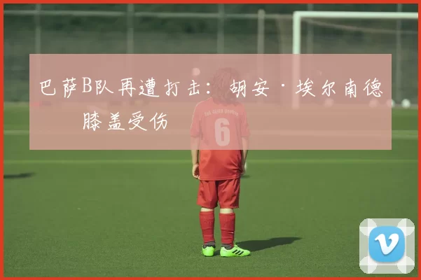 巴萨B队再遭打击：胡安·埃尔南德斯膝盖受伤