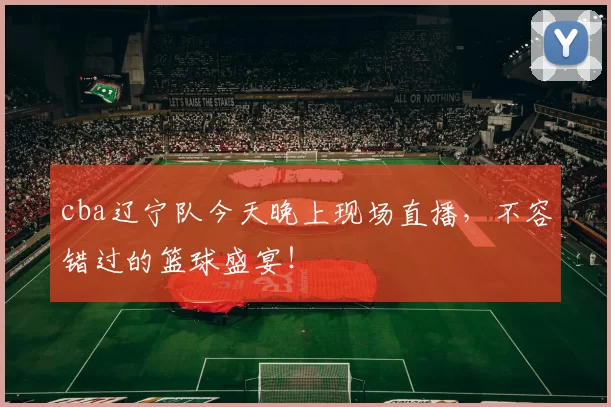 cba辽宁队今天晚上现场直播，不容错过的篮球盛宴！