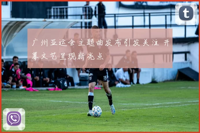 广州亚运会主题曲发布引发关注 开幕文艺呈现新亮点