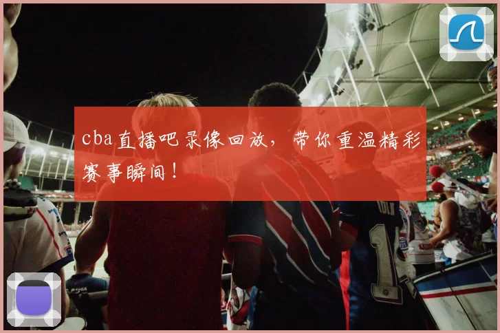 cba直播吧录像回放，带你重温精彩赛事瞬间！