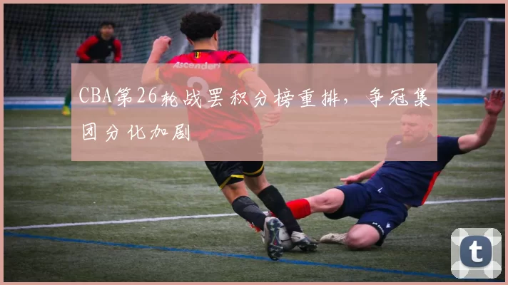 CBA第26轮战罢积分榜重排，争冠集团分化加剧