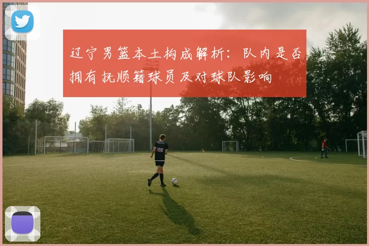 辽宁男篮本土构成解析：队内是否拥有抚顺籍球员及对球队影响