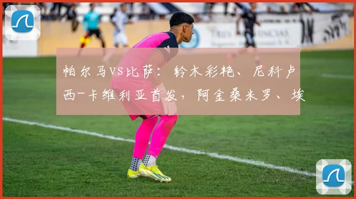 帕尔马vs比萨：铃木彩艳、尼科卢西-卡维利亚首发，阿金桑米罗、埃贝彻尔出战