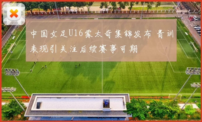 中国女足U16蒙太奇集锦发布 青训表现引关注后续赛事可期