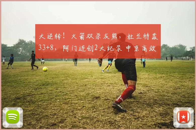 大逆转！火箭双杀灰熊，杜兰特轰33+8，阿门连创2大纪录 申京高效