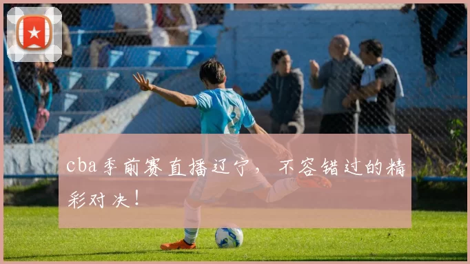 cba季前赛直播辽宁，不容错过的精彩对决！