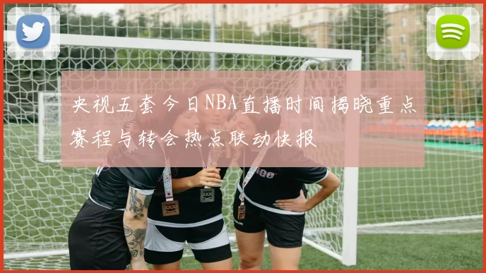央视五套今日NBA直播时间揭晓重点赛程与转会热点联动快报