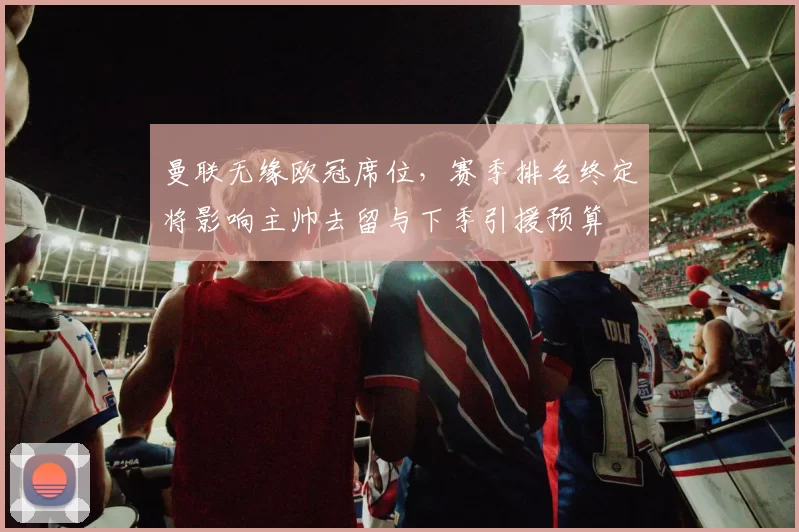 曼联无缘欧冠席位,赛季排名终定将影响主帅去留与下季引援预算