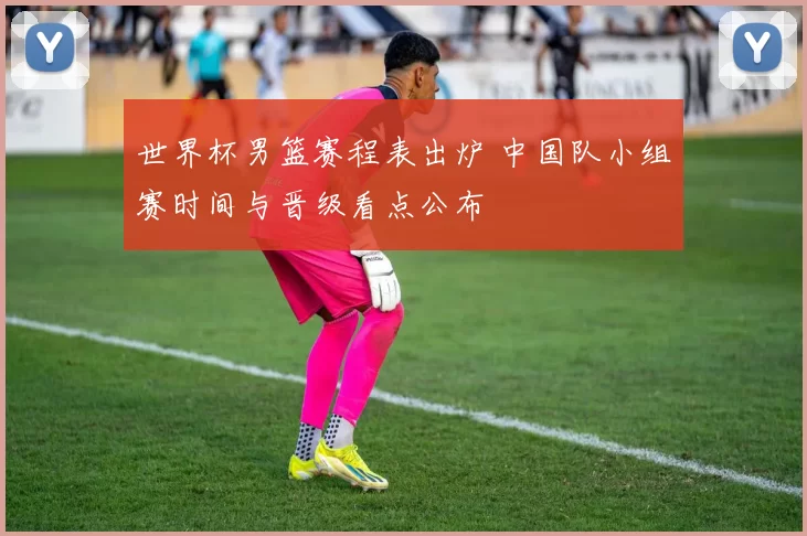 世界杯男篮赛程表出炉 中国队小组赛时间与晋级看点公布