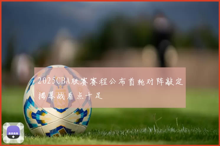 2025CBA联赛赛程公布首轮对阵敲定揭幕战看点十足