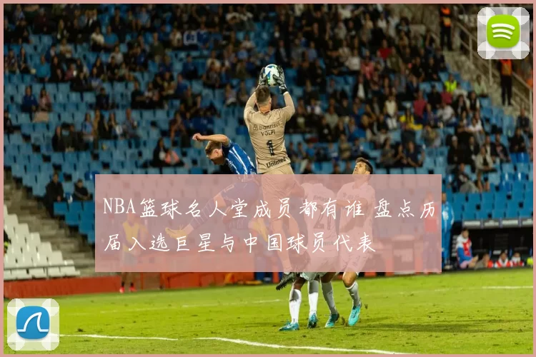 NBA篮球名人堂成员都有谁 盘点历届入选巨星与中国球员代表