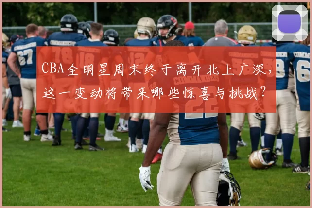 CBA全明星周末终于离开北上广深，这一变动将带来哪些惊喜与挑战？