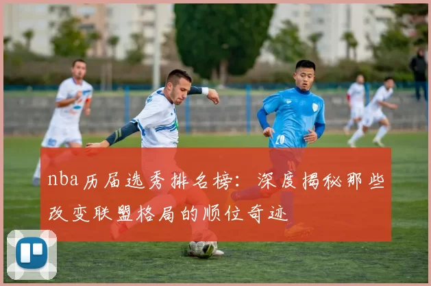 nba历届选秀排名榜：深度揭秘那些改变联盟格局的顺位奇迹