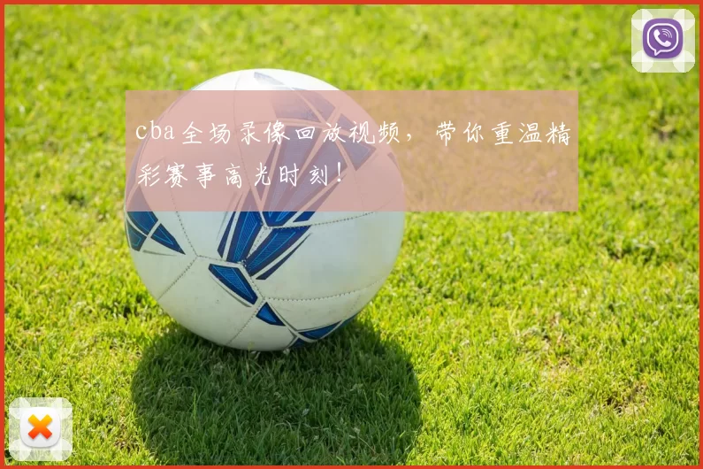 cba全场录像回放视频，带你重温精彩赛事高光时刻！