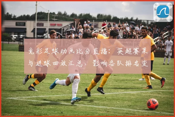 竞彩足球动画比分直播：英超赛果与进球回放汇总，影响各队排名变化与赛程安排