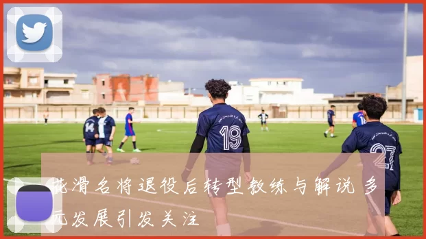 花滑名将退役后转型教练与解说 多元发展引发关注