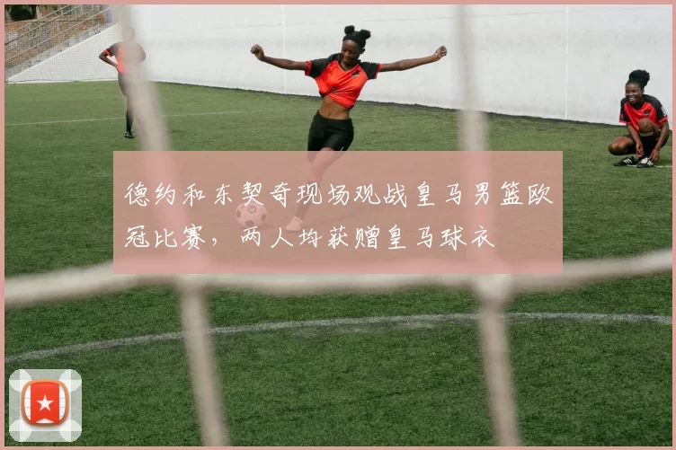 德约和东契奇现场观战皇马男篮欧冠比赛，两人均获赠皇马球衣