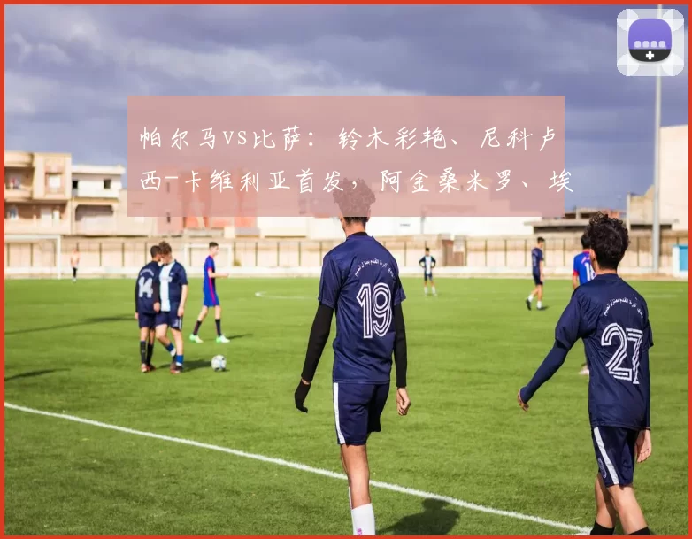 帕尔马vs比萨：铃木彩艳、尼科卢西-卡维利亚首发，阿金桑米罗、埃贝彻尔出战