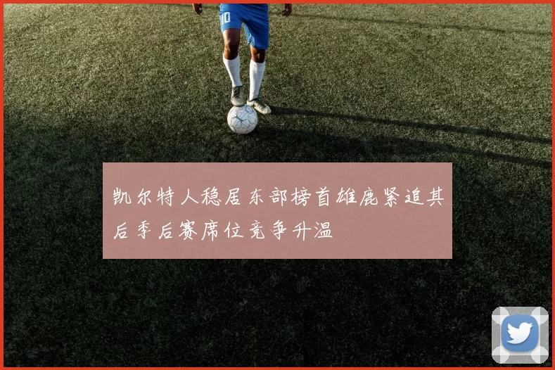 凯尔特人稳居东部榜首雄鹿紧追其后季后赛席位竞争升温