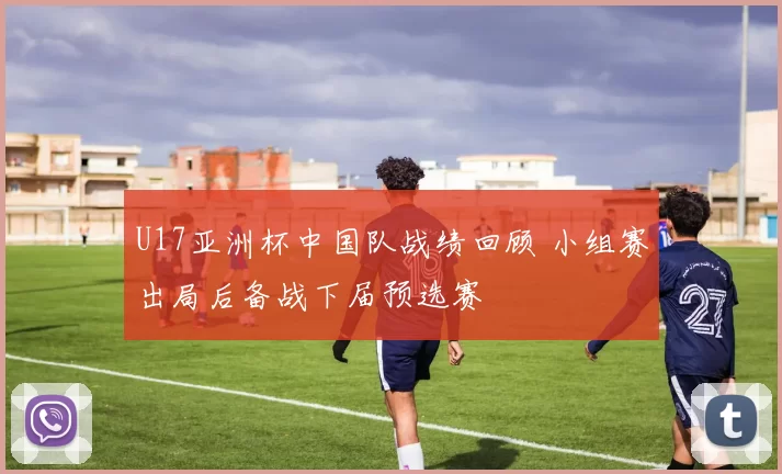 U17亚洲杯中国队战绩回顾 小组赛出局后备战下届预选赛