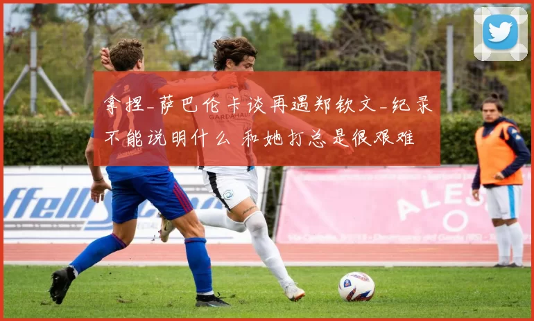 拿捏_萨巴伦卡谈再遇郑钦文_纪录不能说明什么 和她打总是很艰难