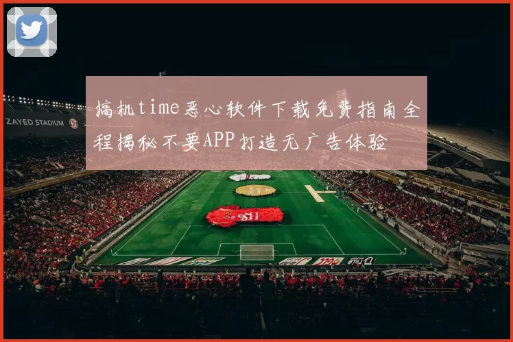 搞机time恶心软件下载免费指南全程揭秘不要APP打造无广告体验