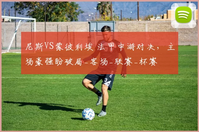 尼斯VS蒙彼利埃 法甲中游对决，主场豪强盼破局_客场_联赛_杯赛