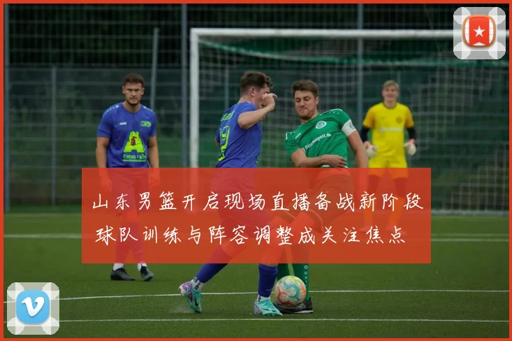 山东男篮开启现场直播备战新阶段 球队训练与阵容调整成关注焦点
