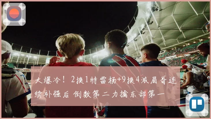大爆冷！2换1特雷杨+9换4浓眉哥连续补强后 倒数第二力擒东部第一